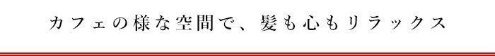 カフェの様な空間で、髪も心もリラックス